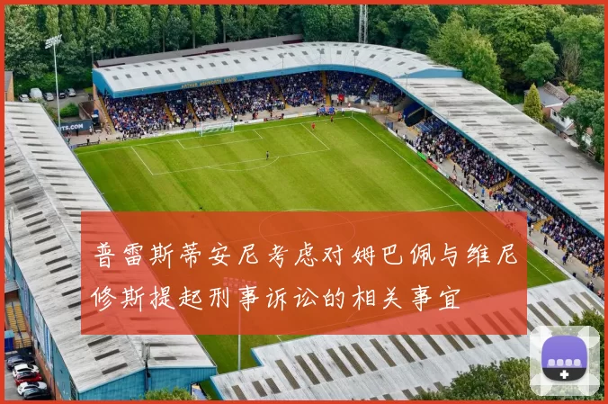 普雷斯蒂安尼考虑对姆巴佩与维尼修斯提起刑事诉讼的相关事宜