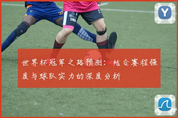 世界杯冠军之路预测：结合赛程强度与球队实力的深度分析