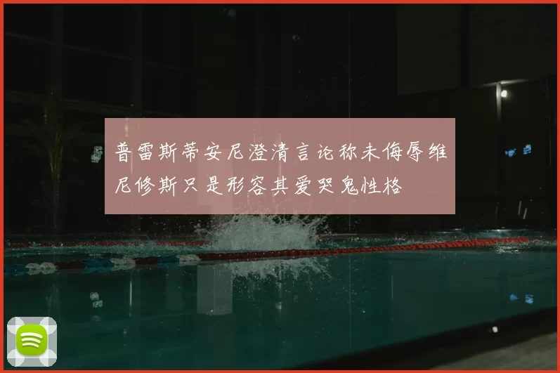 普雷斯蒂安尼澄清言论称未侮辱维尼修斯只是形容其爱哭鬼性格