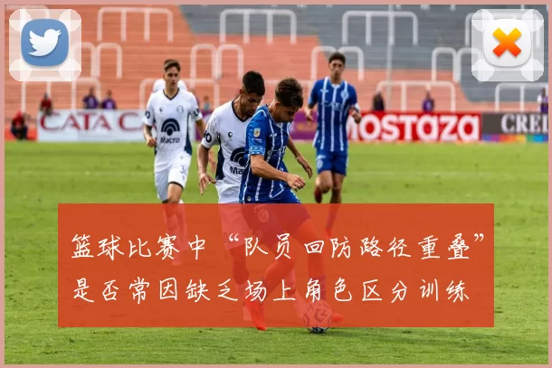 篮球比赛中“队员回防路径重叠”是否常因缺乏场上角色区分训练