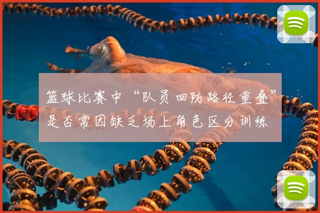 篮球比赛中“队员回防路径重叠”是否常因缺乏场上角色区分训练