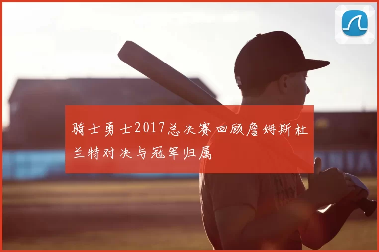 骑士勇士2017总决赛回顾詹姆斯杜兰特对决与冠军归属