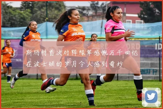 斯玛特首次对阵绿军感慨万千回忆在波士顿的岁月令人感到奇妙