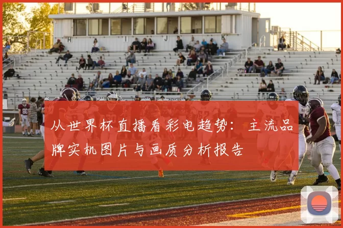 从世界杯直播看彩电趋势：主流品牌实机图片与画质分析报告