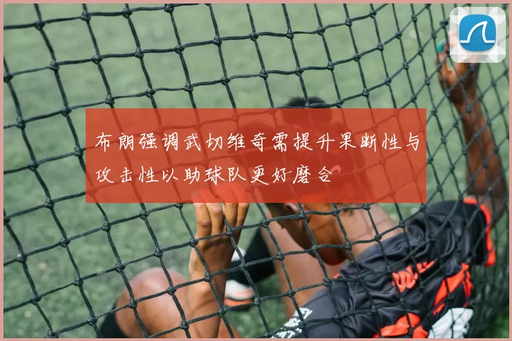 布朗强调武切维奇需提升果断性与攻击性以助球队更好磨合