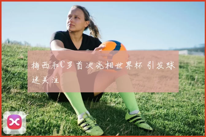 梅西和C罗首次亮相世界杯 引发球迷关注