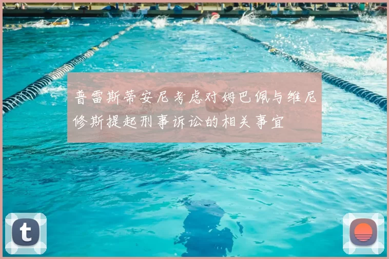 普雷斯蒂安尼考虑对姆巴佩与维尼修斯提起刑事诉讼的相关事宜