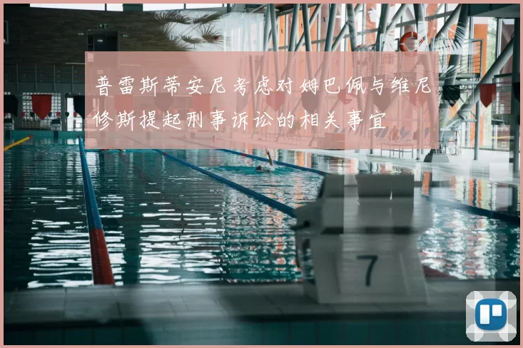 普雷斯蒂安尼考虑对姆巴佩与维尼修斯提起刑事诉讼的相关事宜