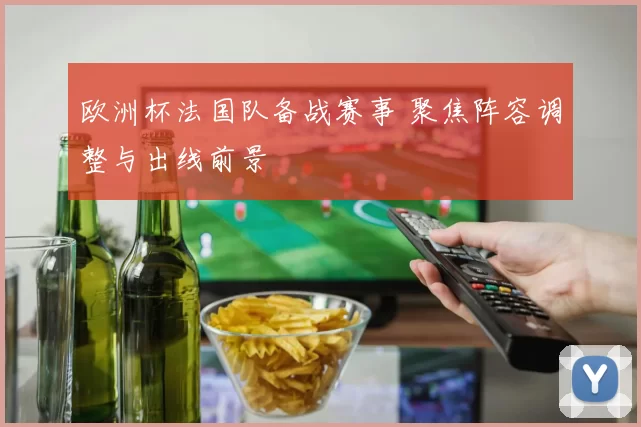 欧洲杯法国队备战赛事 聚焦阵容调整与出线前景