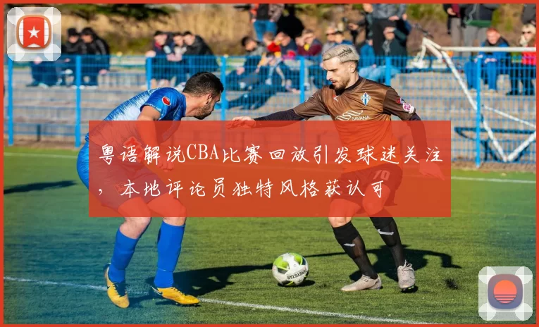 粤语解说CBA比赛回放引发球迷关注,本地评论员独特风格获认可