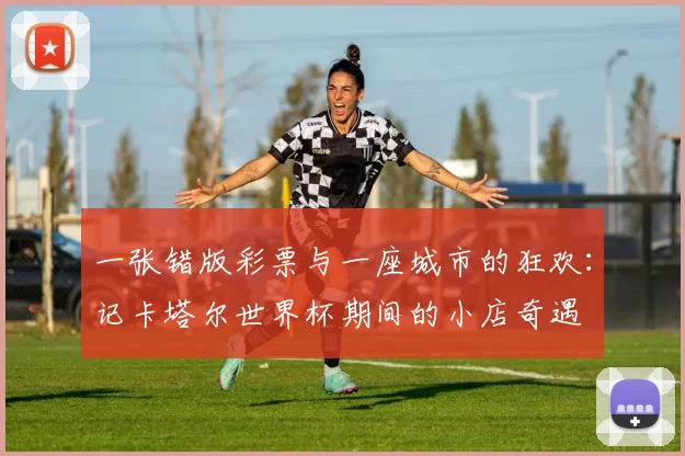一张错版彩票与一座城市的狂欢:记卡塔尔世界杯期间的小店奇遇