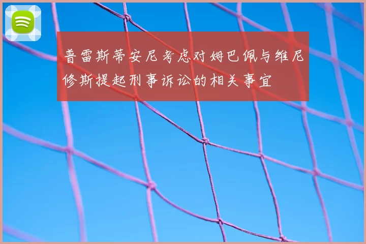 普雷斯蒂安尼考虑对姆巴佩与维尼修斯提起刑事诉讼的相关事宜