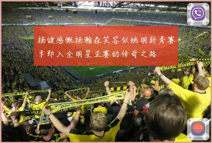 杨健感慨杨瀚森笑容似姚明新秀赛季即入全明星正赛的传奇之路