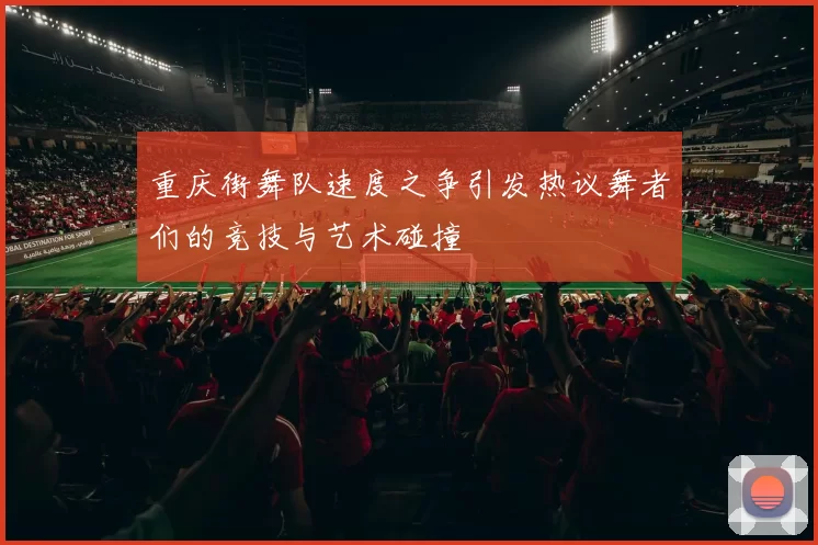 重庆街舞队速度之争引发热议舞者们的竞技与艺术碰撞