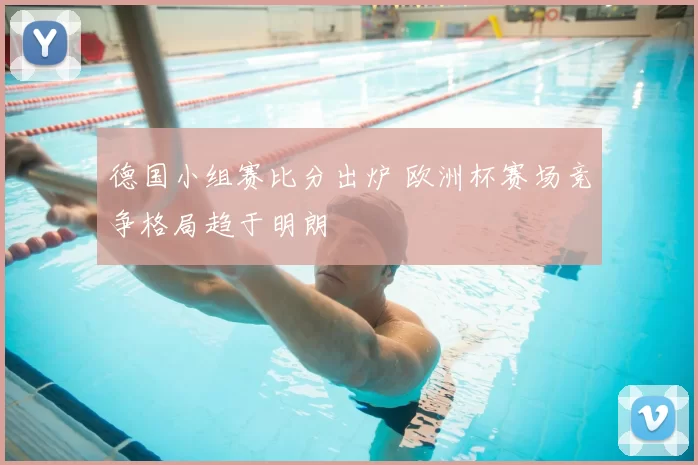 德国小组赛比分出炉 欧洲杯赛场竞争格局趋于明朗