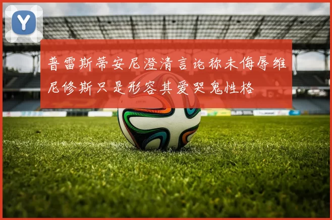 普雷斯蒂安尼澄清言论称未侮辱维尼修斯只是形容其爱哭鬼性格