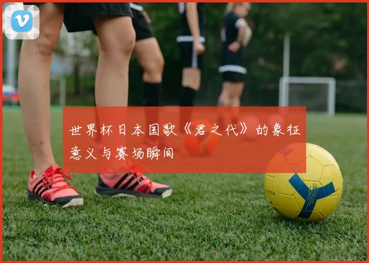 世界杯日本国歌《君之代》的象征意义与赛场瞬间