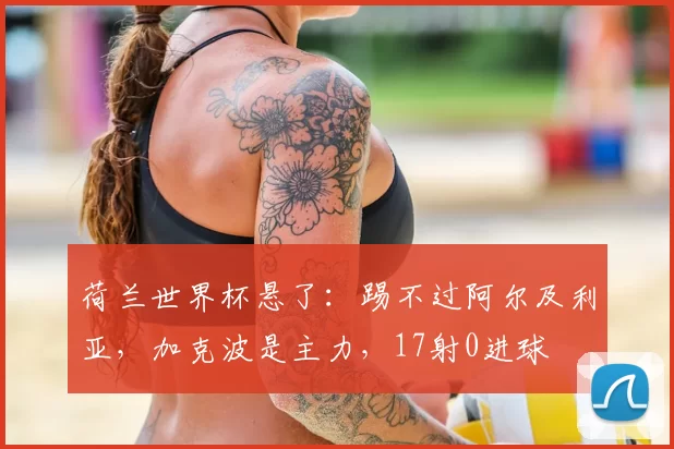 荷兰世界杯悬了：踢不过阿尔及利亚，加克波是主力，17射0进球