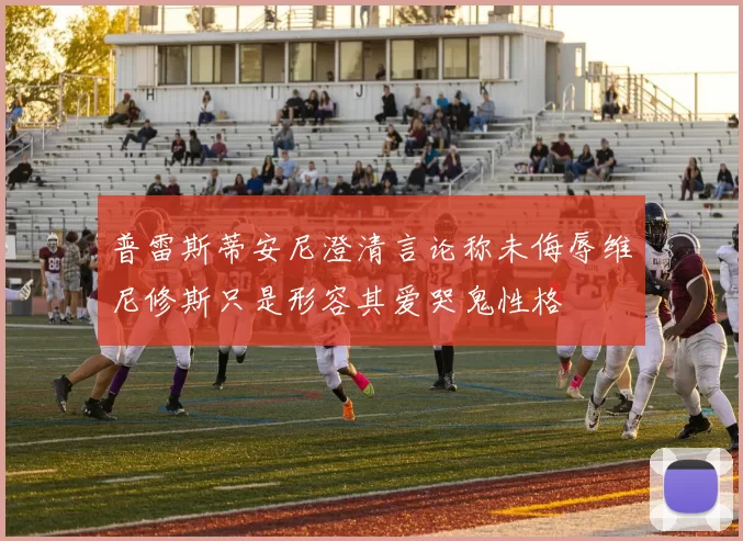 普雷斯蒂安尼澄清言论称未侮辱维尼修斯只是形容其爱哭鬼性格