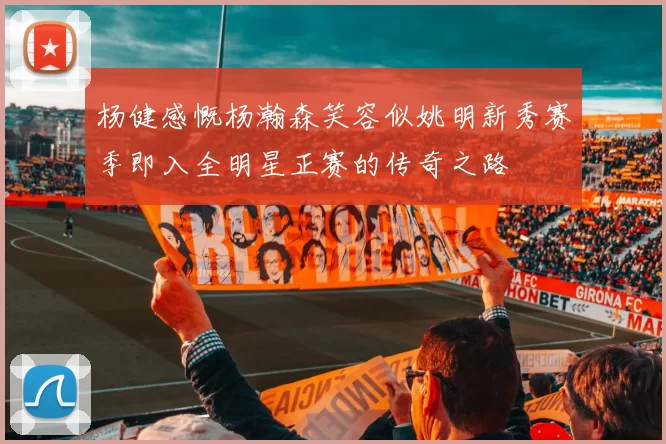 杨健感慨杨瀚森笑容似姚明新秀赛季即入全明星正赛的传奇之路