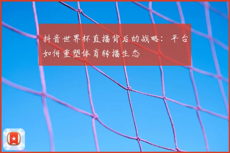 抖音世界杯直播背后的战略：平台如何重塑体育转播生态