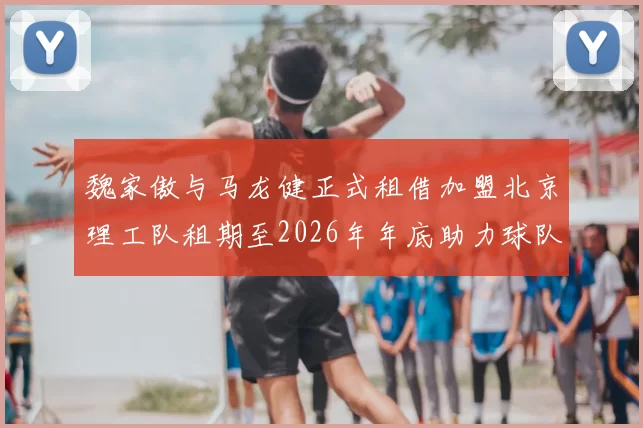 魏家傲与马龙健正式租借加盟北京理工队租期至2026年年底助力球队发展