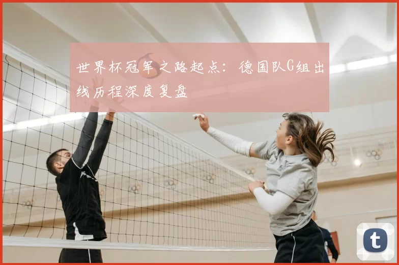 世界杯冠军之路起点:德国队G组出线历程深度复盘