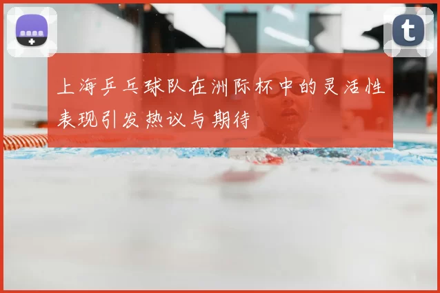 上海乒乓球队在洲际杯中的灵活性表现引发热议与期待