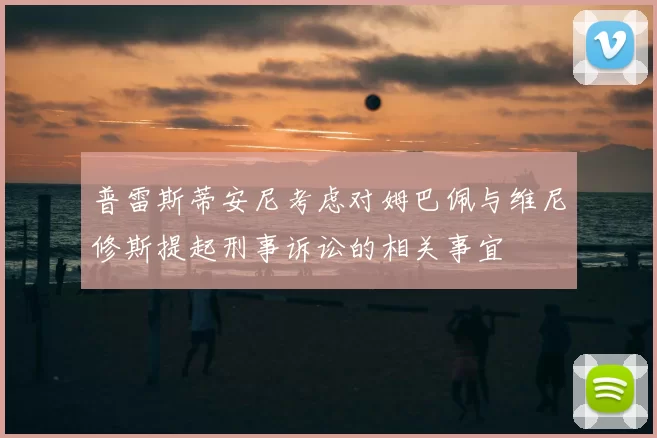 普雷斯蒂安尼考虑对姆巴佩与维尼修斯提起刑事诉讼的相关事宜