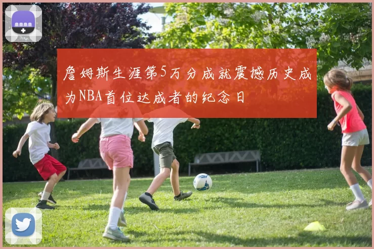 詹姆斯生涯第5万分成就震撼历史成为NBA首位达成者的纪念日