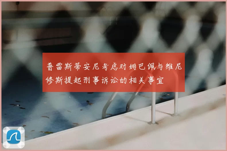 普雷斯蒂安尼考虑对姆巴佩与维尼修斯提起刑事诉讼的相关事宜