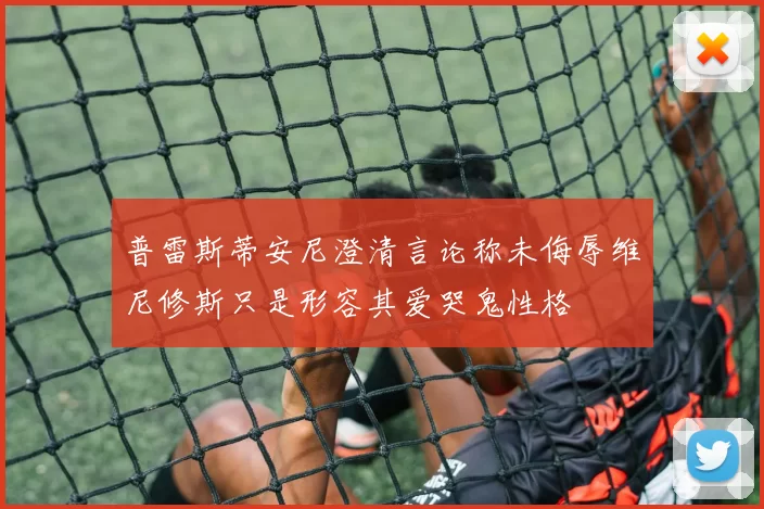 普雷斯蒂安尼澄清言论称未侮辱维尼修斯只是形容其爱哭鬼性格