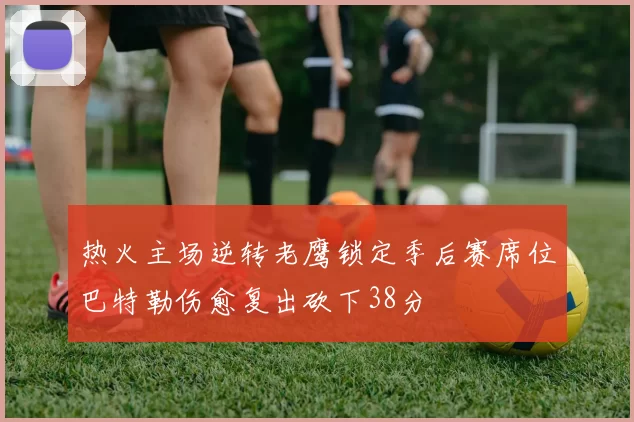 热火主场逆转老鹰锁定季后赛席位巴特勒伤愈复出砍下38分