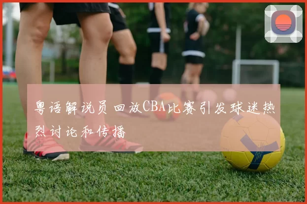 粤语解说员回放CBA比赛引发球迷热烈讨论和传播