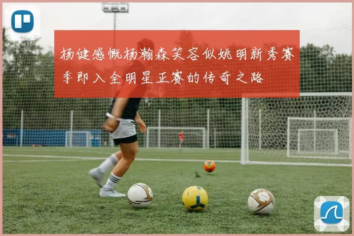 杨健感慨杨瀚森笑容似姚明新秀赛季即入全明星正赛的传奇之路