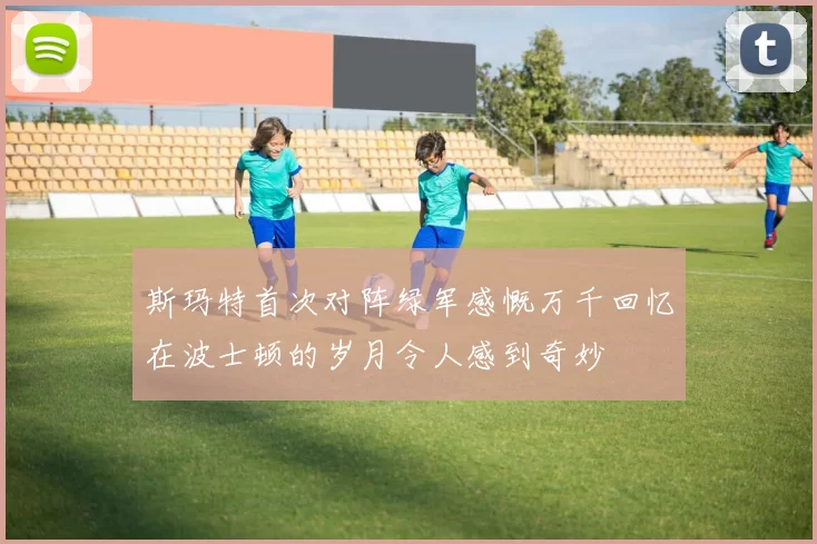 斯玛特首次对阵绿军感慨万千回忆在波士顿的岁月令人感到奇妙