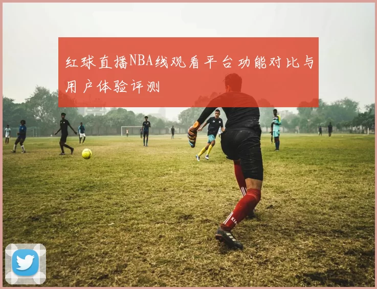 红球直播NBA线观看平台功能对比与用户体验评测