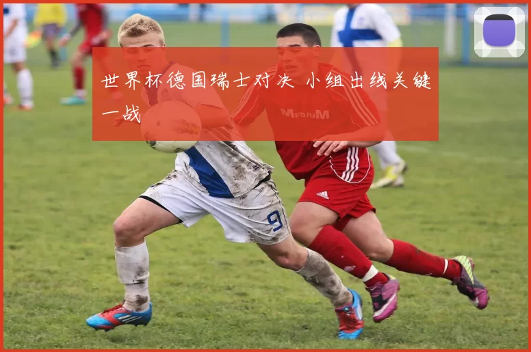 世界杯德国瑞士对决 小组出线关键一战