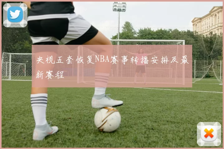 央视五套恢复NBA赛事转播安排及最新赛程